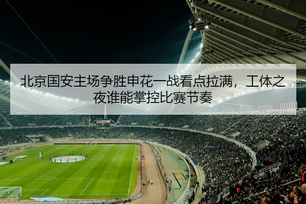 北京国安主场争胜申花一战看点拉满，工体之夜谁能掌控比赛节奏