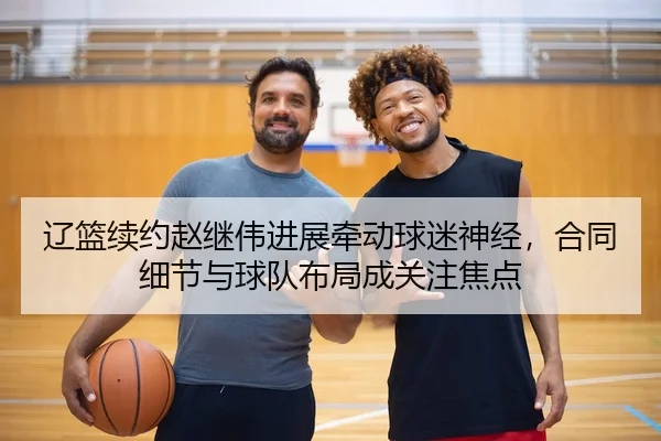 辽篮续约赵继伟进展牵动球迷神经，合同细节与球队布局成关注焦点